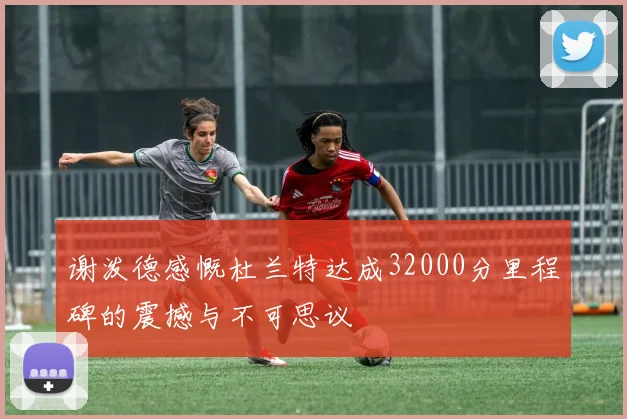 谢泼德感慨杜兰特达成32000分里程碑的震撼与不可思议