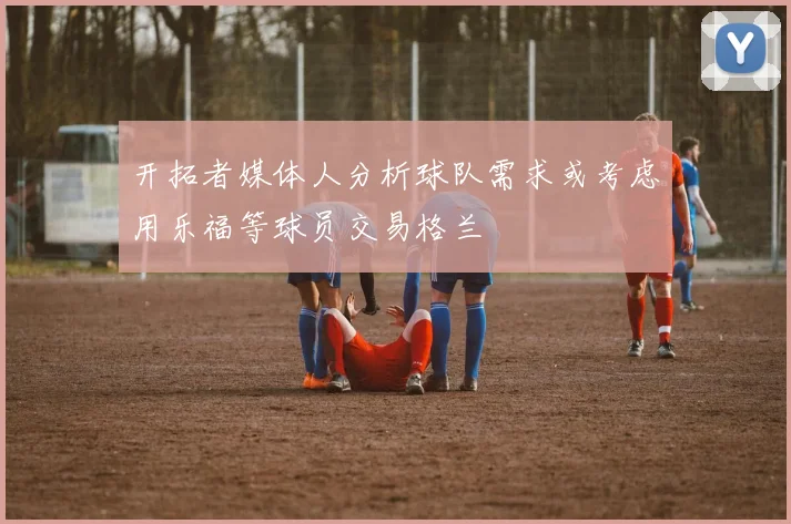 开拓者媒体人分析球队需求或考虑用乐福等球员交易格兰