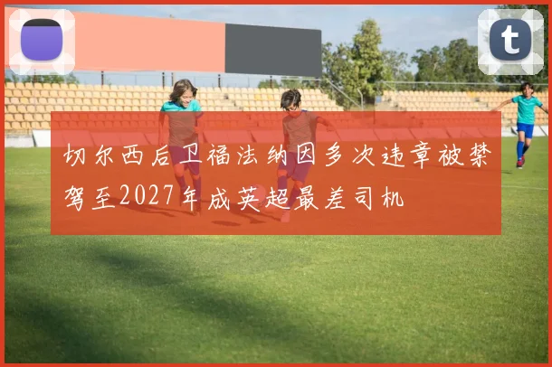 切尔西后卫福法纳因多次违章被禁驾至2027年成英超最差司机
