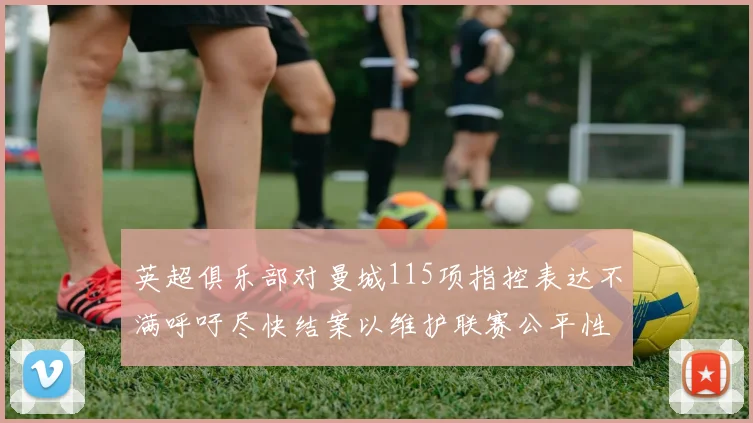 英超俱乐部对曼城115项指控表达不满呼吁尽快结案以维护联赛公平性