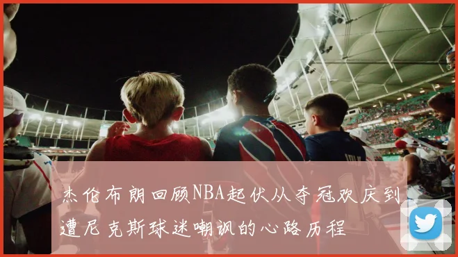 杰伦布朗回顾NBA起伏从夺冠欢庆到遭尼克斯球迷嘲讽的心路历程