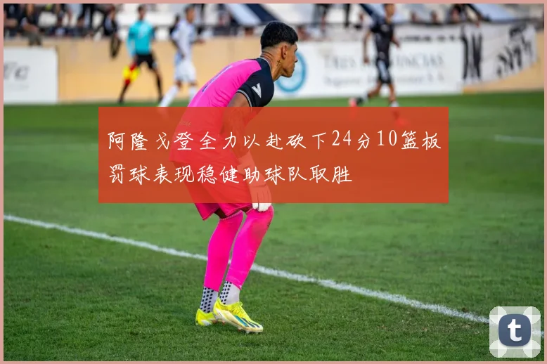 阿隆戈登全力以赴砍下24分10篮板罚球表现稳健助球队取胜