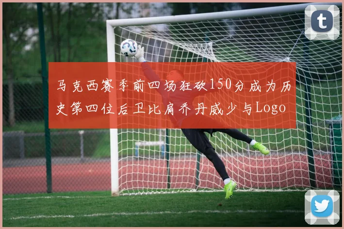 马克西赛季前四场狂砍150分成为历史第四位后卫比肩乔丹威少与Logo男