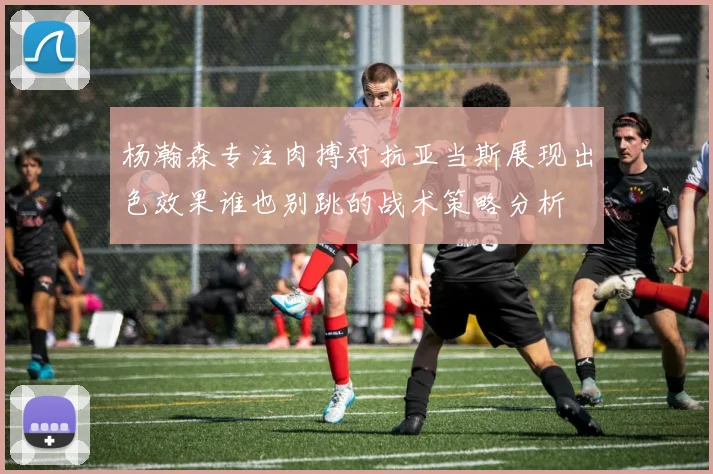 杨瀚森专注肉搏对抗亚当斯展现出色效果谁也别跳的战术策略分析