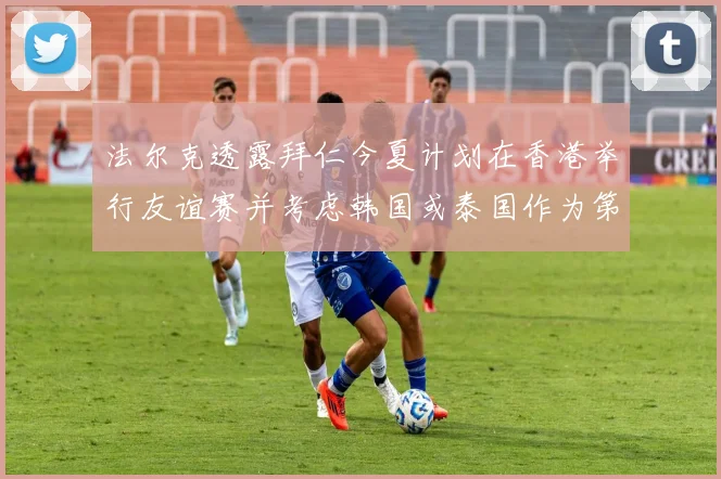 法尔克透露拜仁今夏计划在香港举行友谊赛并考虑韩国或泰国作为第二站
