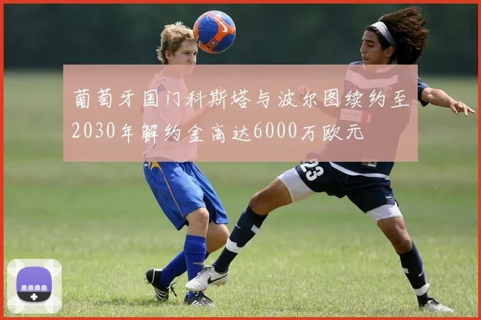 葡萄牙国门科斯塔与波尔图续约至2030年解约金高达6000万欧元