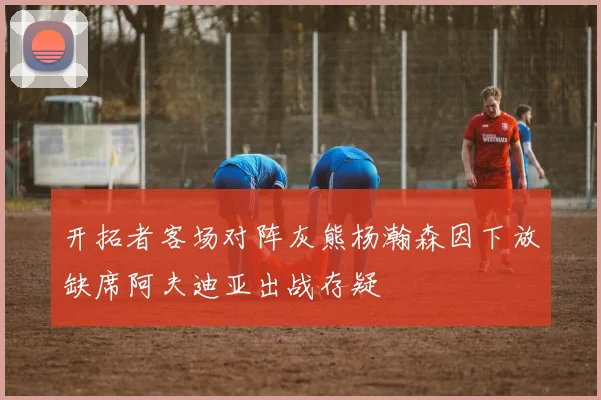 开拓者客场对阵灰熊杨瀚森因下放缺席阿夫迪亚出战存疑