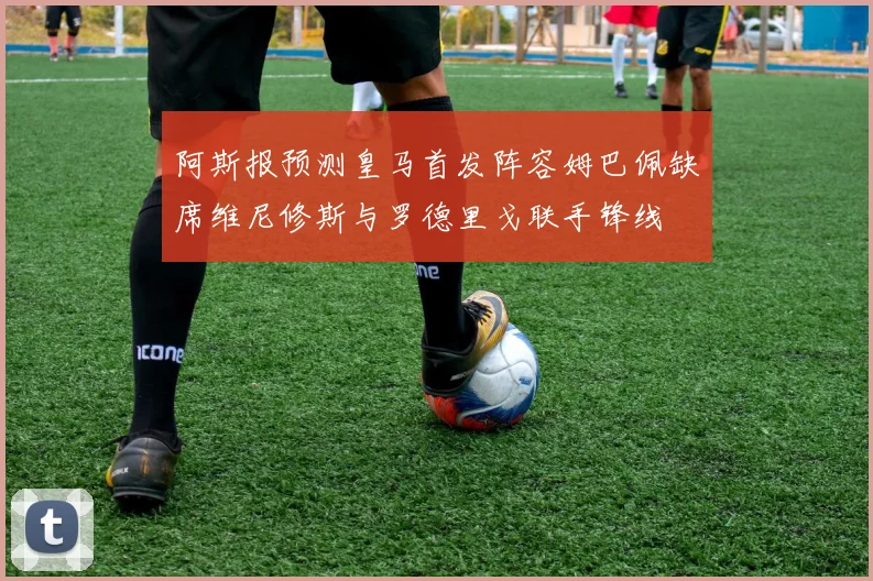 阿斯报预测皇马首发阵容姆巴佩缺席维尼修斯与罗德里戈联手锋线