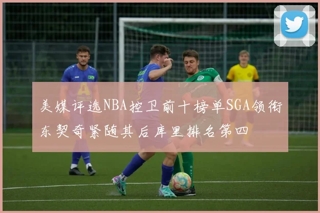美媒评选NBA控卫前十榜单SGA领衔东契奇紧随其后库里排名第四