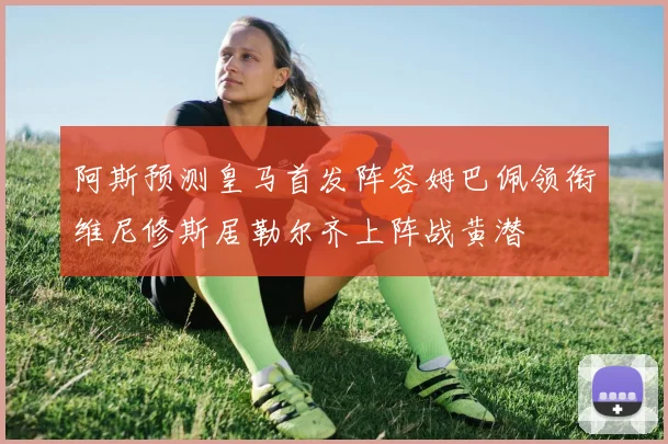 阿斯预测皇马首发阵容姆巴佩领衔维尼修斯居勒尔齐上阵战黄潜