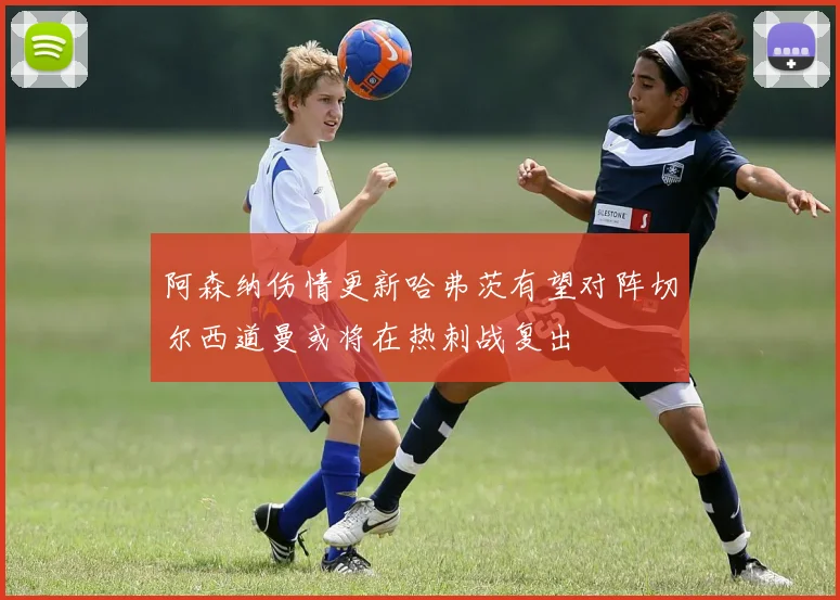 阿森纳伤情更新哈弗茨有望对阵切尔西道曼或将在热刺战复出