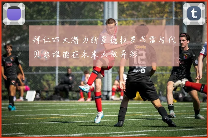 拜仁四大潜力新星德拉罗韦雷与代贝尔谁能在未来大放异彩
