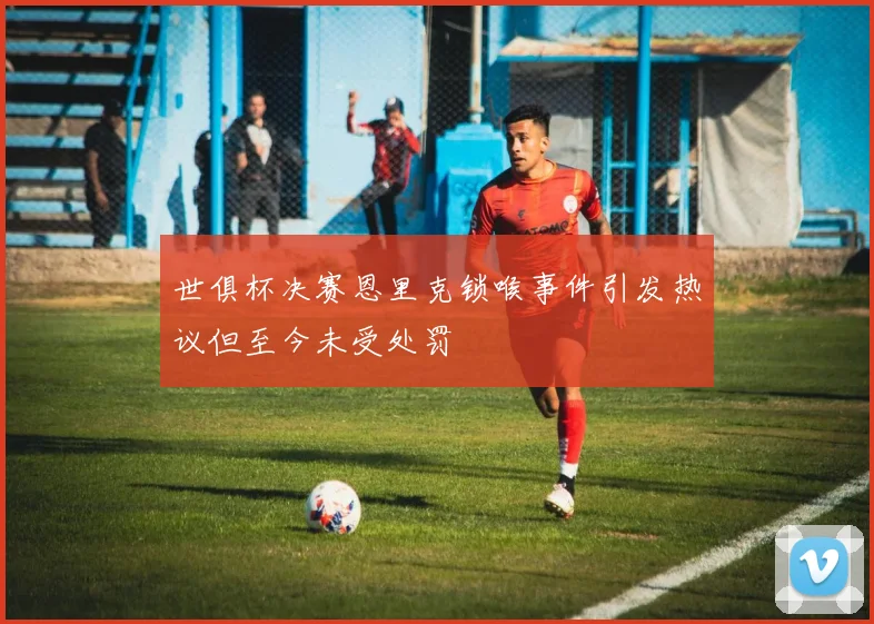 世俱杯决赛恩里克锁喉事件引发热议但至今未受处罚
