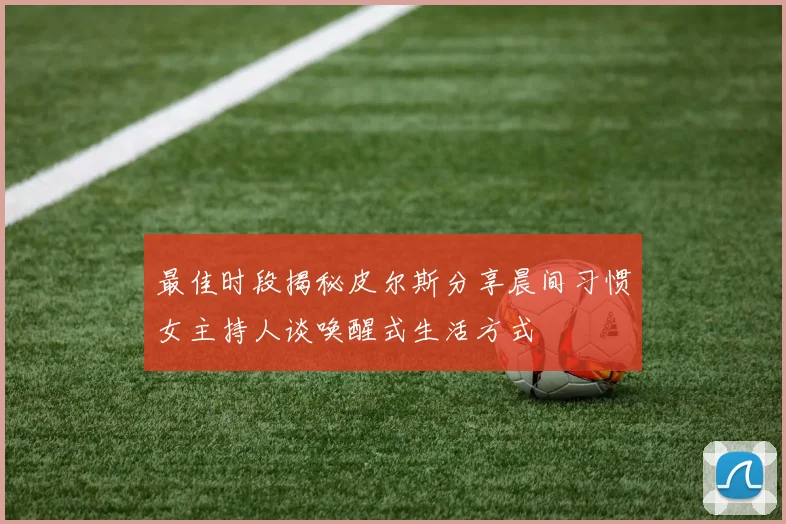最佳时段揭秘皮尔斯分享晨间习惯女主持人谈唤醒式生活方式