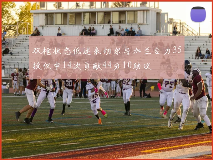 双枪状态低迷米切尔与加兰合力35投仅中14次贡献44分10助攻