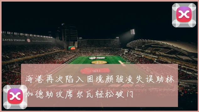 海港再次陷入困境颜骏凌失误助林加德助攻席尔瓦轻松破门