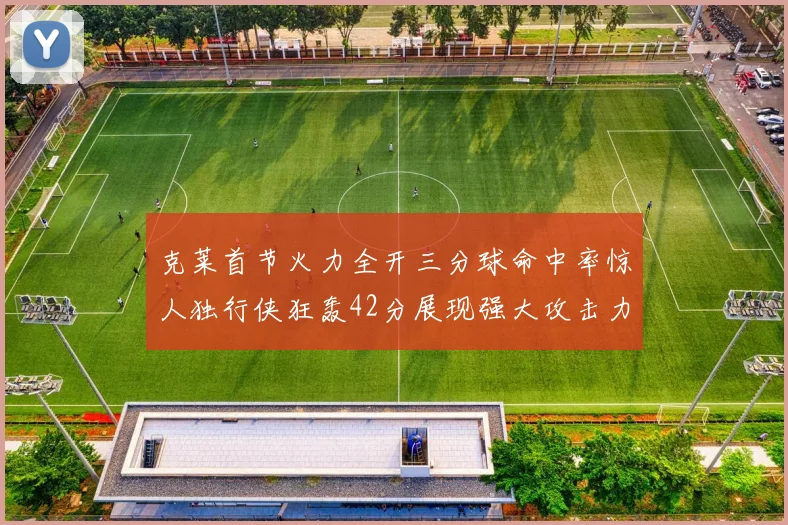 克莱首节火力全开三分球命中率惊人独行侠狂轰42分展现强大攻击力