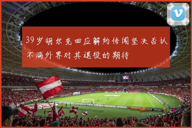 39岁胡尔克回应解约传闻坚决否认不满外界对其退役的期待