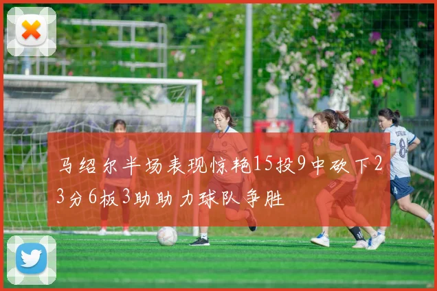 马绍尔半场表现惊艳15投9中砍下23分6板3助助力球队争胜