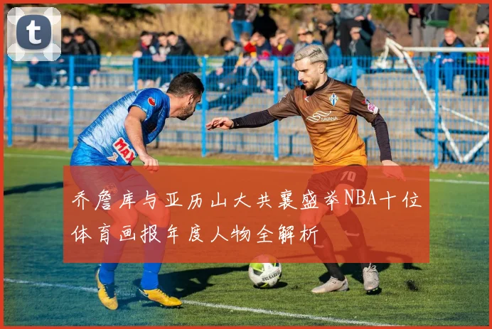 乔詹库与亚历山大共襄盛举NBA十位体育画报年度人物全解析