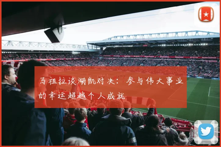 马祖拉谈湖凯对决：参与伟大事业的幸运超越个人成就