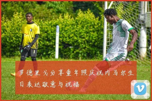 罗德里戈分享童年照庆祝内马尔生日表达敬意与祝福